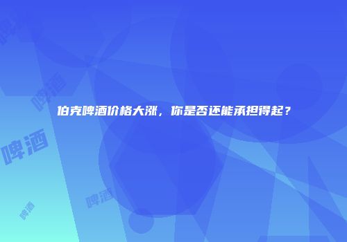 伯克啤酒价格大涨，你是否还能承担得起？