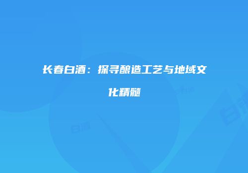 长春白酒：探寻酿造工艺与地域文化精髓