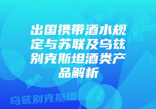 出国携带酒水规定与苏联及乌兹别克斯坦酒类产品解析