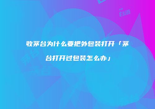 收茅台为什么要把外包装打开「茅台打开过包装怎么办」