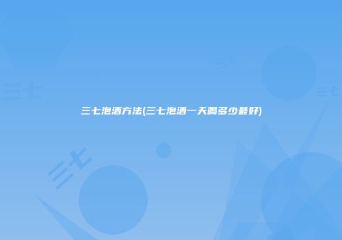 三七泡酒方法(三七泡酒一天喝多少最好)