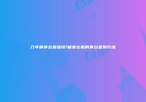 几年的茅台最值钱?藏家必看的茅台鉴别方法