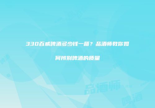 330百威啤酒多少钱一箱？品酒师教你如何辨别啤酒的质量