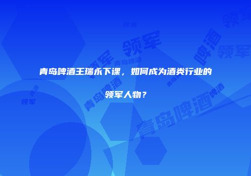 青岛啤酒王瑞永下课，如何成为酒类行业的领军人物？