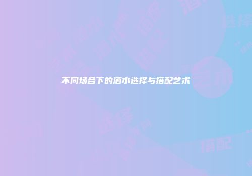 不同场合下的酒水选择与搭配艺术