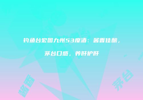 钓鱼台宏图九州53度酒：酱香佳酿，茅台口感，养肝护肝