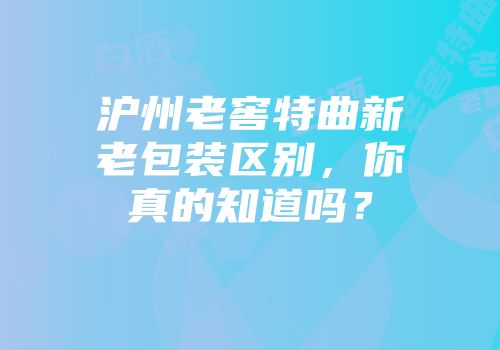 沪州老窖特曲新老包装区别，你真的知道吗？
