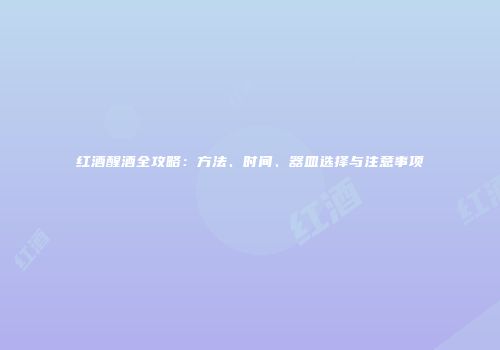 红酒醒酒全攻略：方法、时间、器皿选择与注意事项