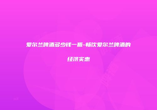 爱尔兰啤酒多少钱一瓶-畅饮爱尔兰啤酒的经济实惠