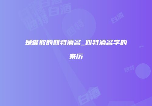 是谁取的四特酒名_四特酒名字的来历