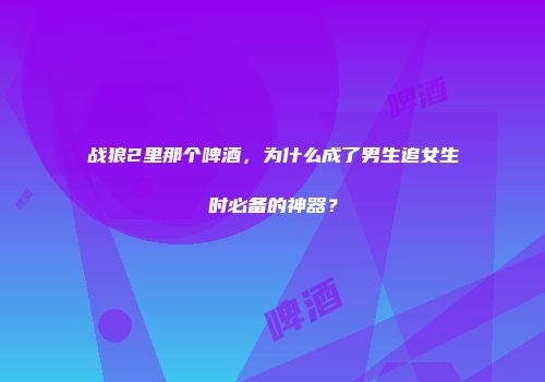 战狼2里那个啤酒，为什么成了男生追女生时必备的神器？