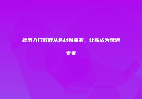 啤酒入门教程从选材到品鉴，让你成为啤酒专家