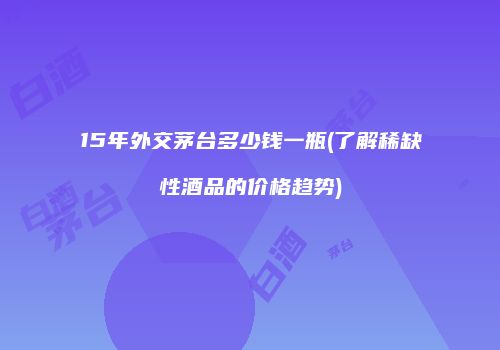 15年外交茅台多少钱一瓶(了解稀缺性酒品的价格趋势)