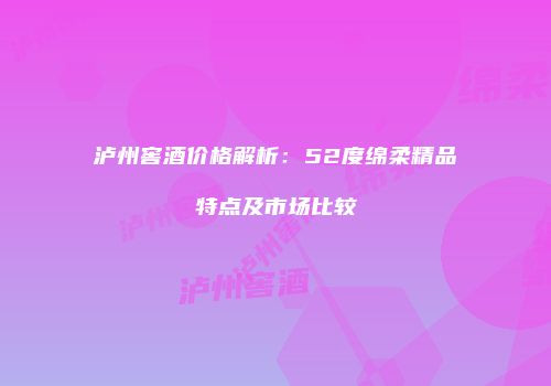 泸州窖酒价格解析：52度绵柔精品特点及市场比较