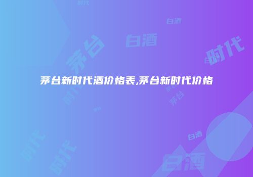 茅台新时代酒价格表,茅台新时代价格