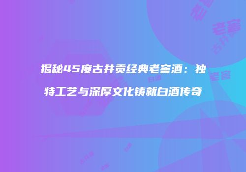 揭秘45度古井贡经典老窖酒：独特工艺与深厚文化铸就白酒传奇