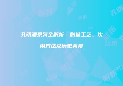 孔明酒系列全解析：酿造工艺、饮用方法及历史背景