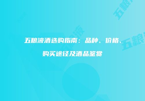 五粮液酒选购指南：品种、价格、购买途径及酒品鉴赏