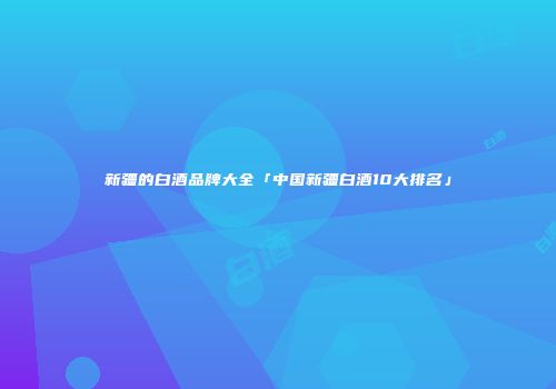 新疆的白酒品牌大全「中国新疆白酒10大排名」
