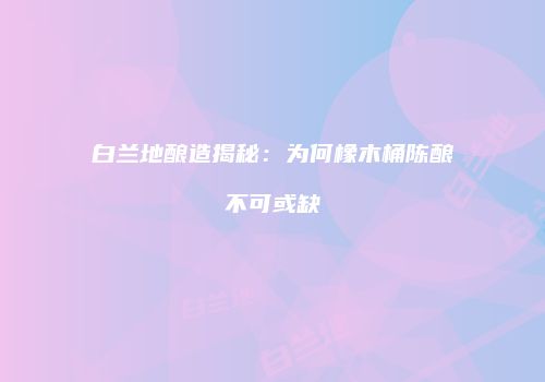白兰地酿造揭秘：为何橡木桶陈酿不可或缺