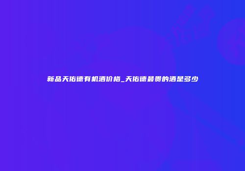 新品天佑德有机酒价格_天佑德最贵的酒是多少