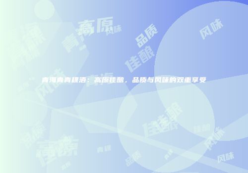 青海青青稞酒：高原佳酿，品质与风味的双重享受