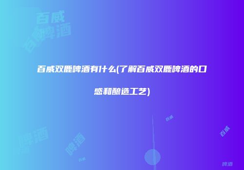 百威双鹿啤酒有什么(了解百威双鹿啤酒的口感和酿造工艺)