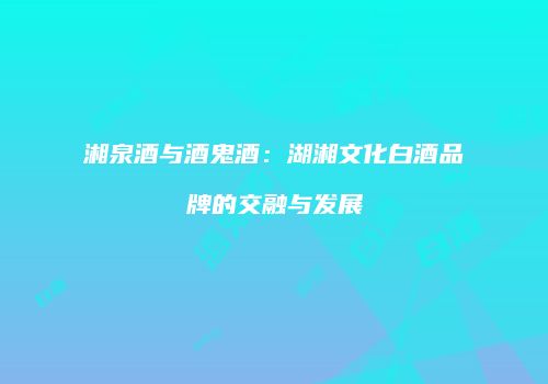 湘泉酒与酒鬼酒：湖湘文化白酒品牌的交融与发展