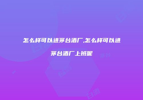 怎么样可以进茅台酒厂,怎么样可以进茅台酒厂上班呢