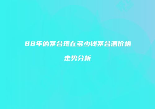 88年的茅台现在多少钱茅台酒价格走势分析