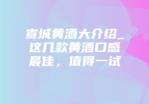宣城黄酒大介绍_这几款黄酒口感最佳，值得一试