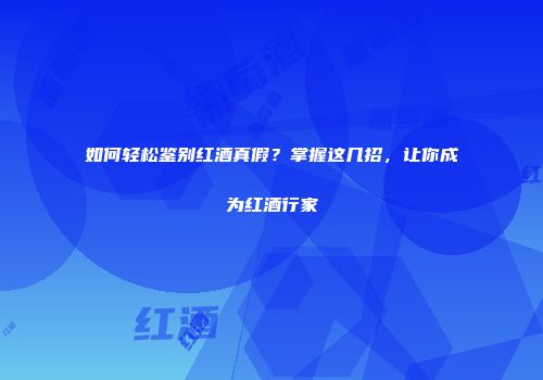 如何轻松鉴别红酒真假？掌握这几招，让你成为红酒行家