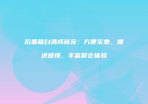 后备箱白酒成新宠：方便实惠，增进感情，丰富聚会体验