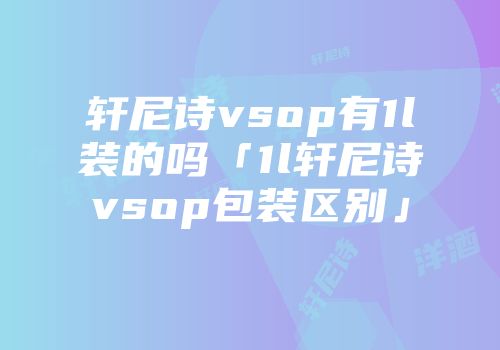 轩尼诗vsop有1l装的吗「1l轩尼诗vsop包装区别」