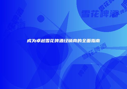 成为卓越雪花啤酒经销商的全面指南