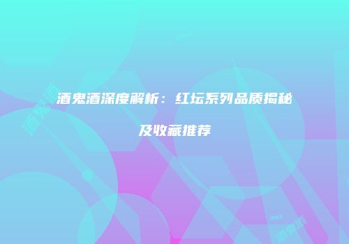 酒鬼酒深度解析：红坛系列品质揭秘及收藏推荐