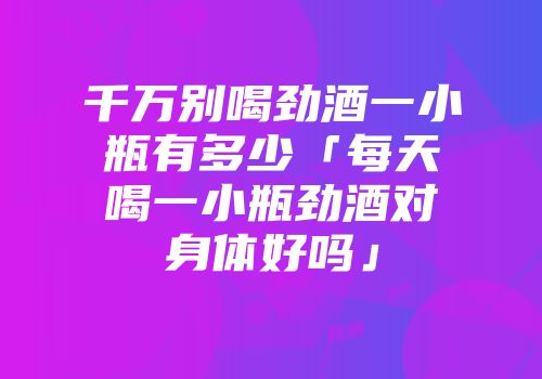 千万别喝劲酒一小瓶有多少「每天喝一小瓶劲酒对身体好吗」