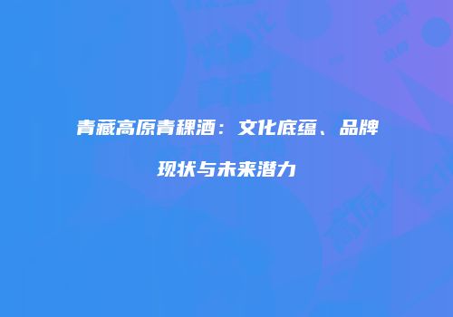 青藏高原青稞酒：文化底蕴、品牌现状与未来潜力