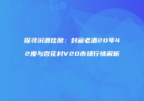 探寻汾酒佳酿：封藏老酒20年42度与杏花村V20市场行情解析