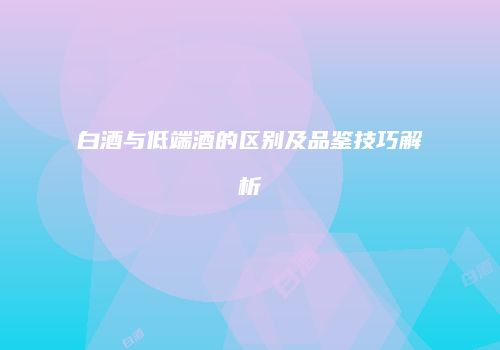 白酒与低端酒的区别及品鉴技巧解析