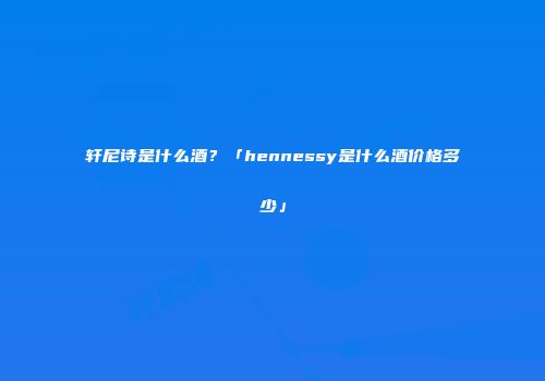 轩尼诗是什么酒？「hennessy是什么酒价格多少」