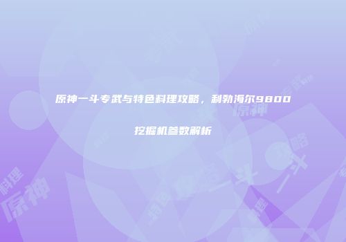 原神一斗专武与特色料理攻略，利勃海尔9800挖掘机参数解析