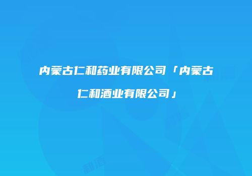 内蒙古仁和药业有限公司「内蒙古仁和酒业有限公司」