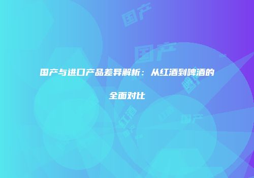 国产与进口产品差异解析：从红酒到啤酒的全面对比