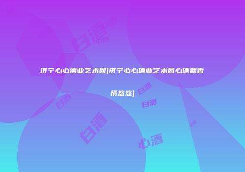 济宁心心酒业艺术团(济宁心心酒业艺术团心酒飘香情悠悠)