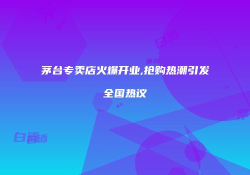 茅台专卖店火爆开业,抢购热潮引发全国热议