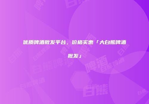 优质啤酒批发平台，价格实惠「大白熊啤酒批发」