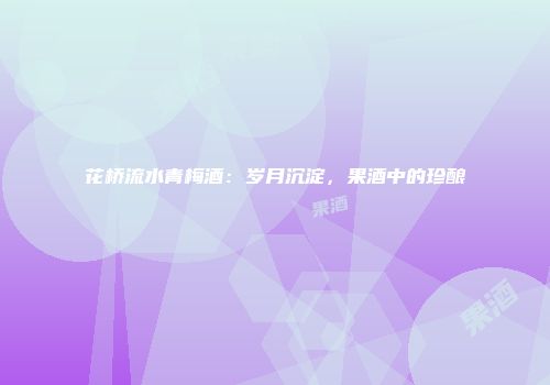 花桥流水青梅酒：岁月沉淀，果酒中的珍酿