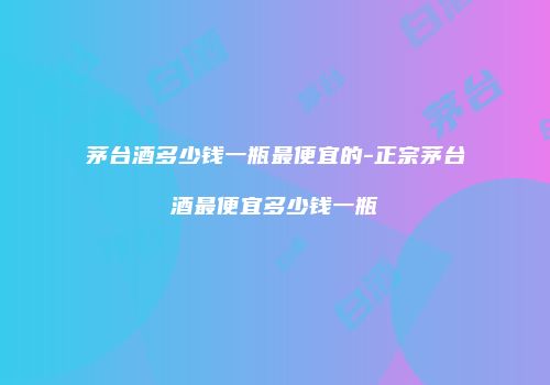 茅台酒多少钱一瓶最便宜的-正宗茅台酒最便宜多少钱一瓶