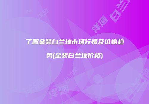 了解金装白兰地市场行情及价格趋势(金装白兰地价格)
